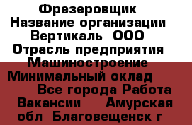 Фрезеровщик › Название организации ­ Вертикаль, ООО › Отрасль предприятия ­ Машиностроение › Минимальный оклад ­ 55 000 - Все города Работа » Вакансии   . Амурская обл.,Благовещенск г.